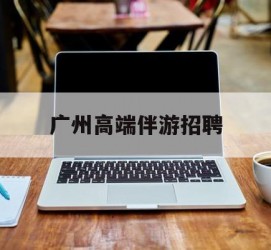 潮州广州高端伴游雇用(广州私家助理伴游雇用)