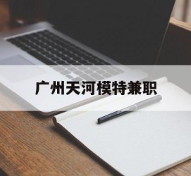 潮州广州天河模特兼职(广州天河区雇用模特)